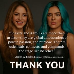 “Shakira and Karol G are more than artists — they are global ambassadors of power, passion, and purpose. Their music heals, connects, and commands the stage like no other.” — Aaron G. Beebe, Founder of GonnaHappen.com