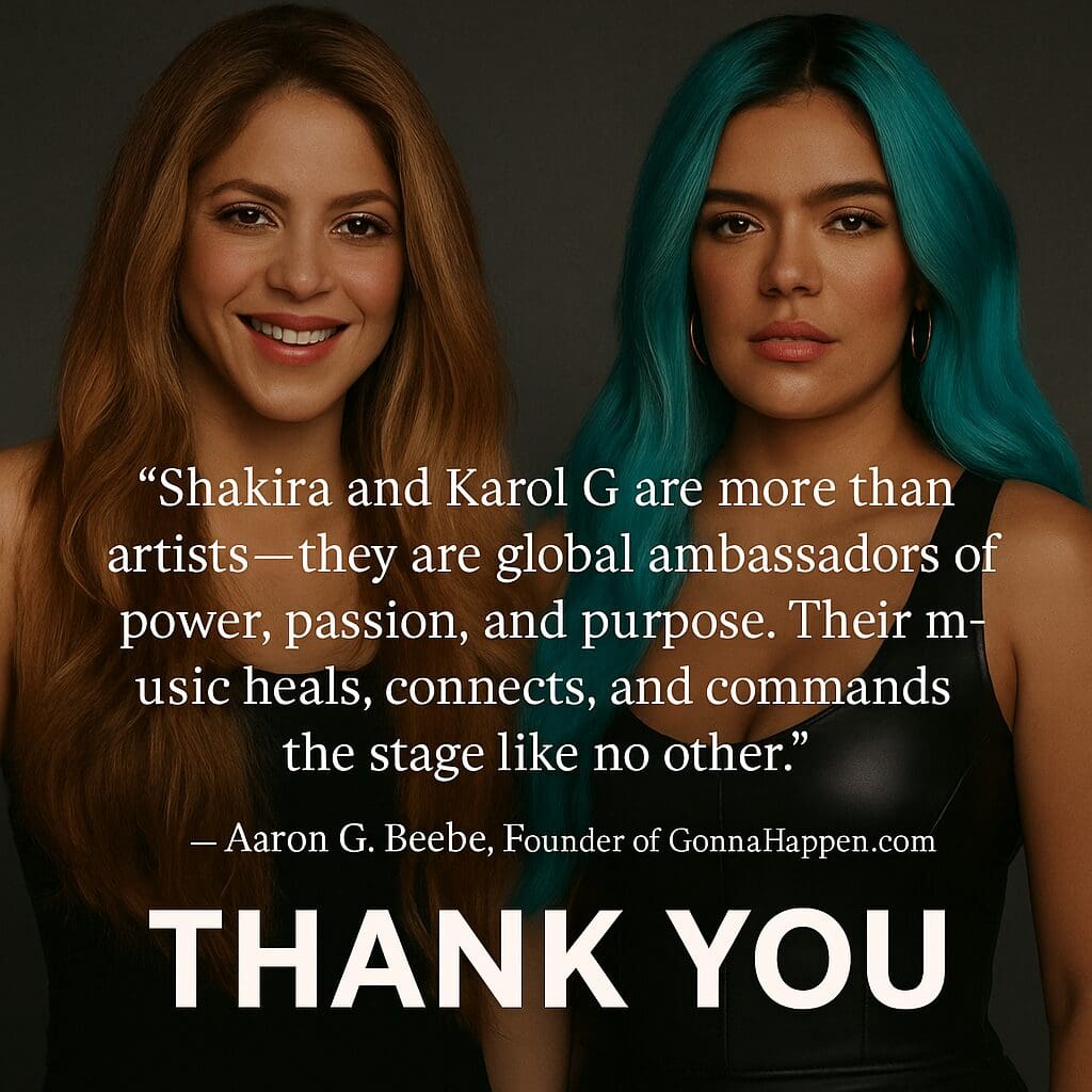Karol G and Shakira Thank you “Shakira and Karol G are more than artists — they are global ambassadors of power, passion, and purpose. Their music heals, connects, and commands the stage like no other.”
— Aaron G. Beebe, Founder of GonnaHappen.com