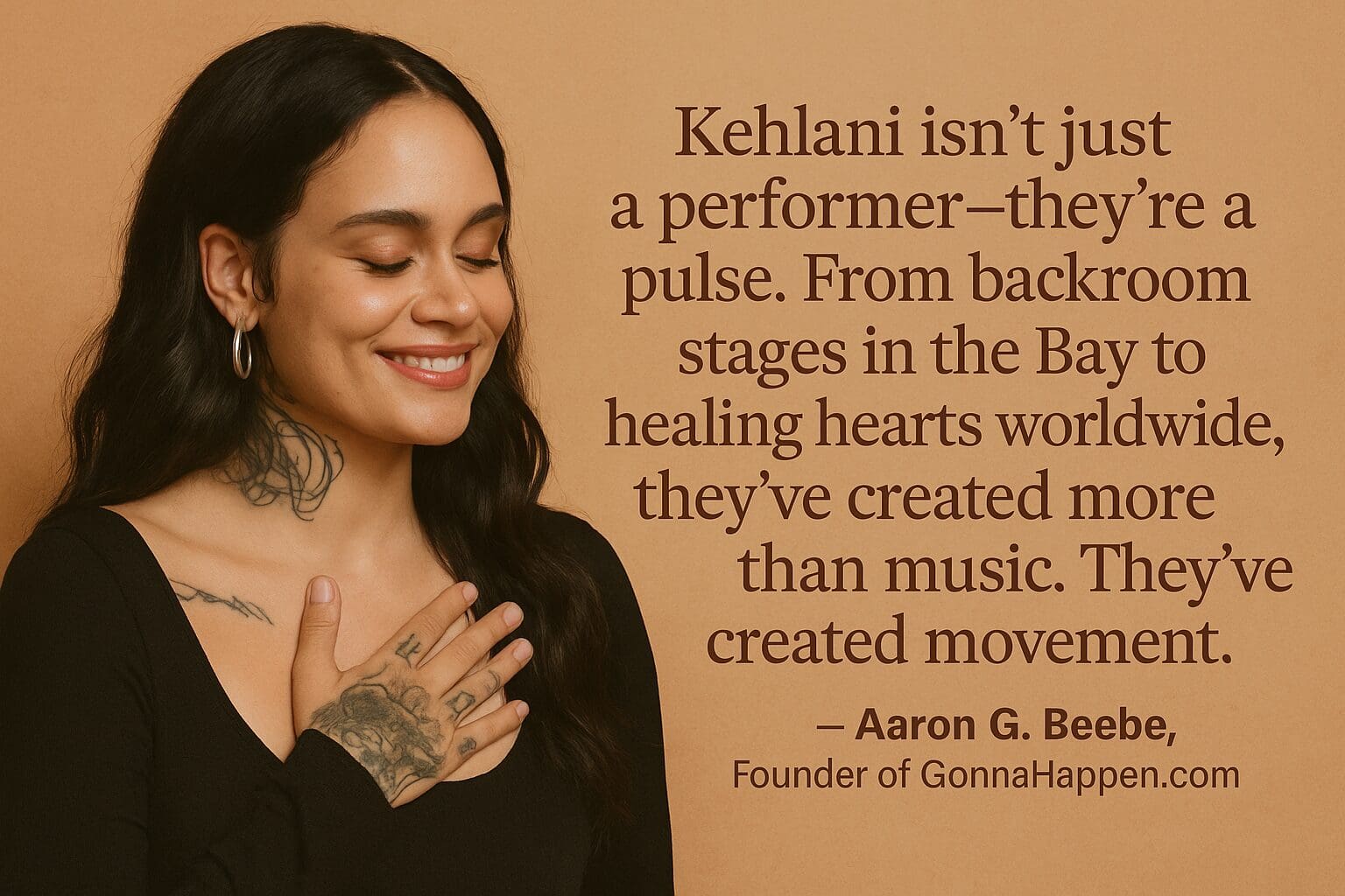 Kehlani: Makin' Waves in the Music World "Kehlani isn’t just a performer—they’re a pulse. From backroom stages in the Bay to healing hearts worldwide, they’ve created more than music. They’ve created movement."
— Aaron G. Beebe, Founder of GonnaHappen.com