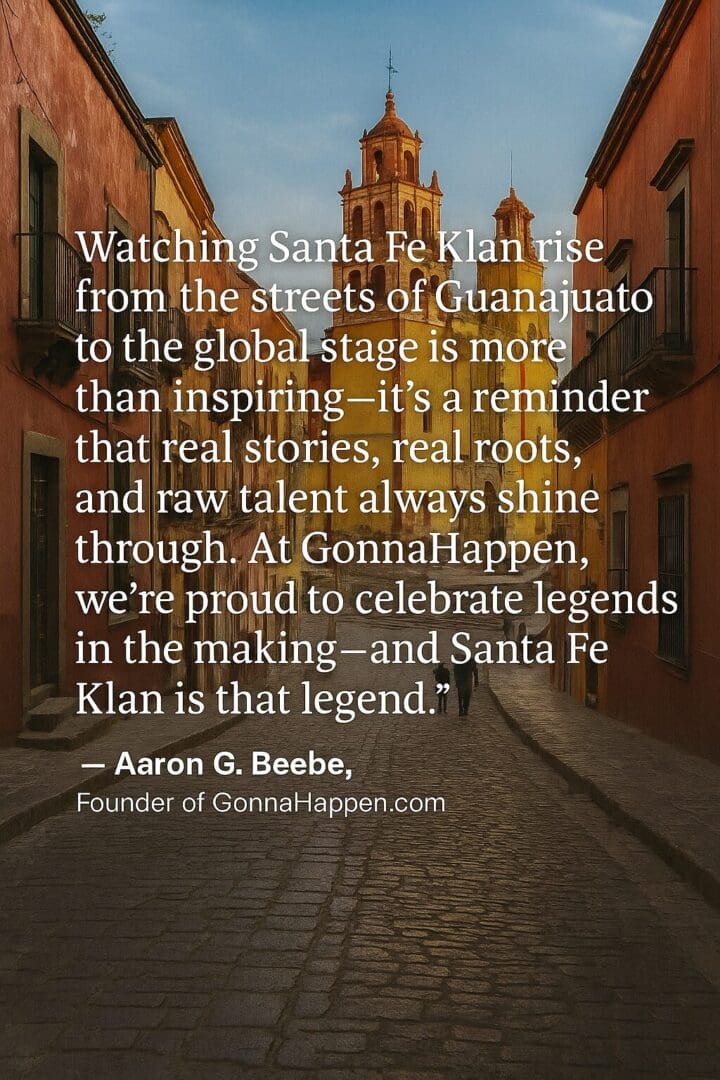 Santa Fe Klan rise from the streets of Guanajuato "Watching Santa Fe Klan rise from the streets of Guanajuato to the global stage is more than inspiring—it’s a reminder that real stories, real roots, and raw talent always shine through. At GonnaHappen, we’re proud to celebrate legends in the making—and Santa Fe Klan is that legend."
— Aaron G. Beebe, Founder of GonnaHappen.com