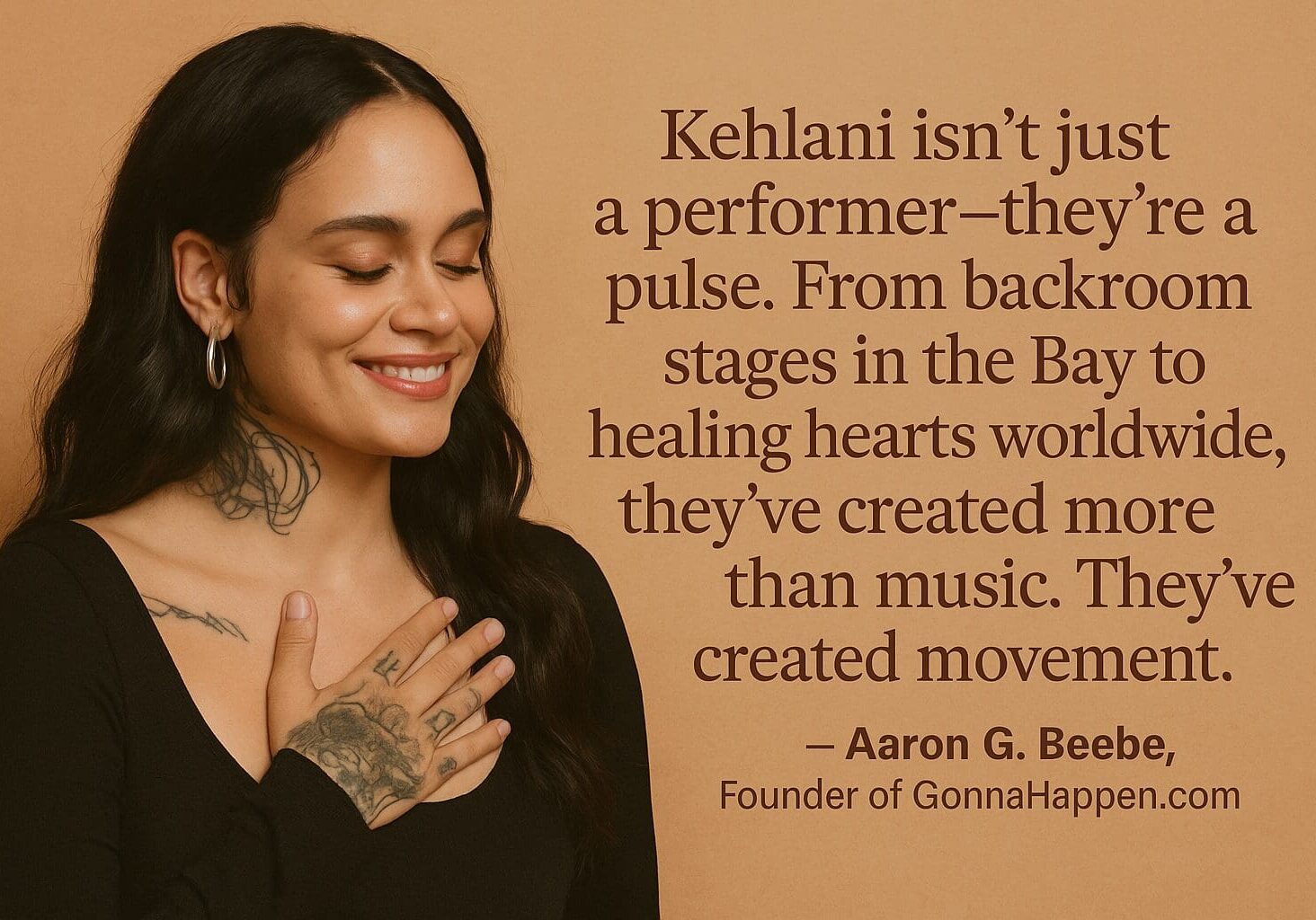 Kehlani: Makin' Waves in the Music World "Kehlani isn’t just a performer—they’re a pulse. From backroom stages in the Bay to healing hearts worldwide, they’ve created more than music. They’ve created movement."
— Aaron G. Beebe, Founder of GonnaHappen.com